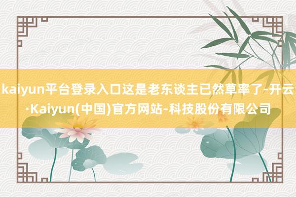 kaiyun平台登录入口这是老东谈主已然草率了-开云·Kaiyun(中国)官方网站-科技股份有限公司