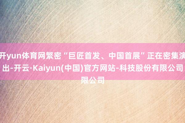 开yun体育网繁密“巨匠首发、中国首展”正在密集演出-开云·Kaiyun(中国)官方网站-科技股份有限公司