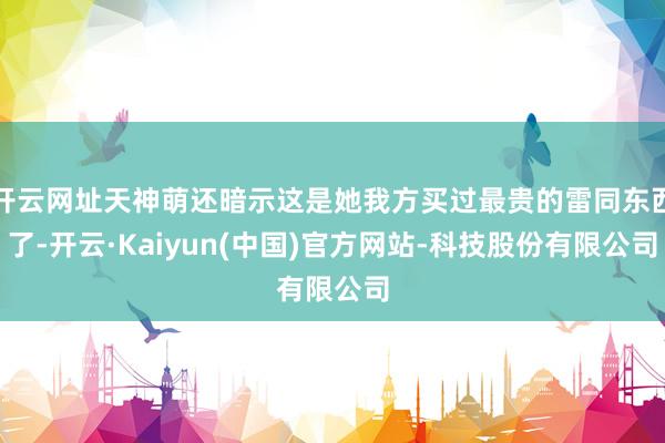 开云网址天神萌还暗示这是她我方买过最贵的雷同东西了-开云·Kaiyun(中国)官方网站-科技股份有限公司