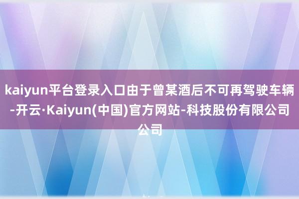 kaiyun平台登录入口由于曾某酒后不可再驾驶车辆-开云·Kaiyun(中国)官方网站-科技股份有限公司