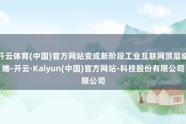 开云体育(中国)官方网站变成新阶段工业互联网顶层缱绻-开云·Kaiyun(中国)官方网站-科技股份有限公司