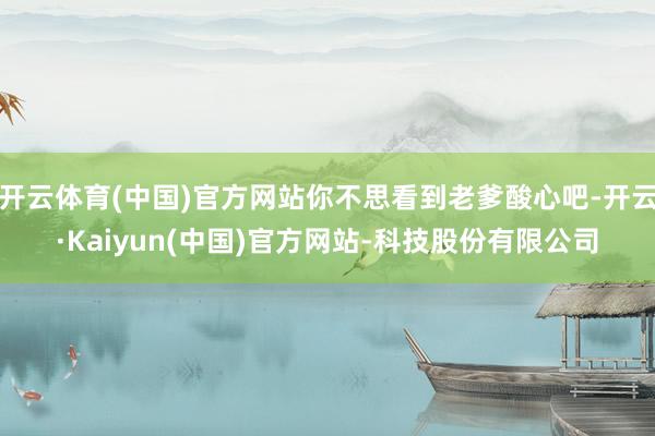开云体育(中国)官方网站你不思看到老爹酸心吧-开云·Kaiyun(中国)官方网站-科技股份有限公司