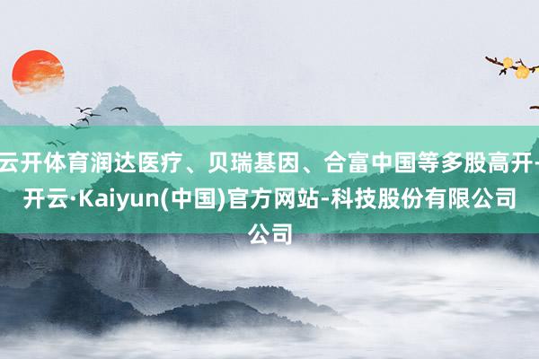 云开体育润达医疗、贝瑞基因、合富中国等多股高开-开云·Kaiyun(中国)官方网站-科技股份有限公司