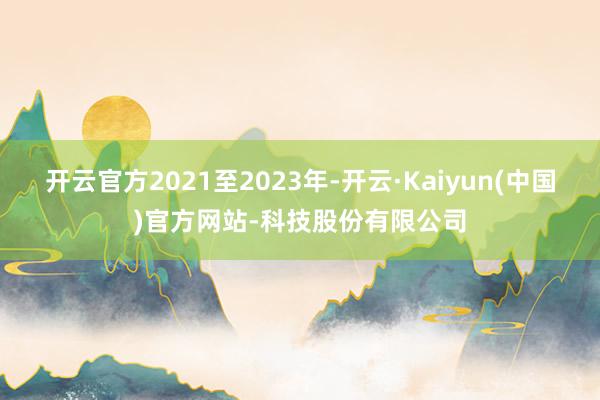 开云官方2021至2023年-开云·Kaiyun(中国)官方网站-科技股份有限公司