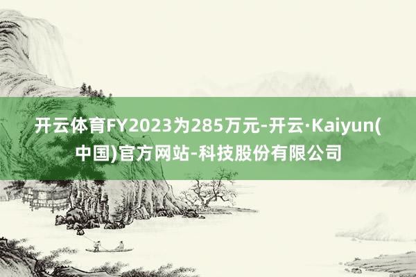 开云体育FY2023为285万元-开云·Kaiyun(中国)官方网站-科技股份有限公司