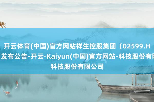开云体育(中国)官方网站祥生控股集团（02599.HK）曾发布公告-开云·Kaiyun(中国)官方网站-科技股份有限公司