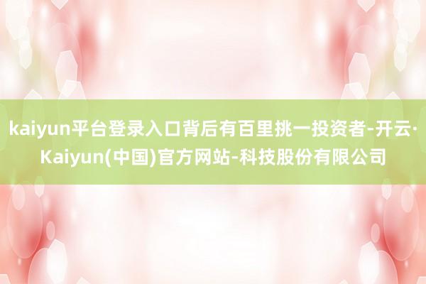 kaiyun平台登录入口背后有百里挑一投资者-开云·Kaiyun(中国)官方网站-科技股份有限公司