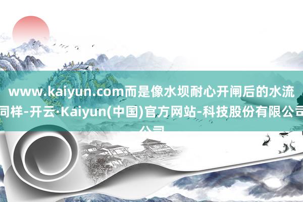 www.kaiyun.com而是像水坝耐心开闸后的水流同样-开云·Kaiyun(中国)官方网站-科技股份有限公司