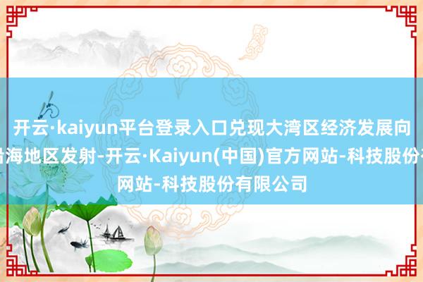 开云·kaiyun平台登录入口兑现大湾区经济发展向粤西和沿海地区发射-开云·Kaiyun(中国)官方网站-科技股份有限公司