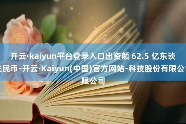 开云·kaiyun平台登录入口出资额 62.5 亿东谈主民币-开云·Kaiyun(中国)官方网站-科技股份有限公司