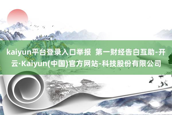 kaiyun平台登录入口举报  第一财经告白互助-开云·Kaiyun(中国)官方网站-科技股份有限公司