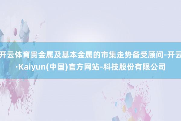 开云体育贵金属及基本金属的市集走势备受顾问-开云·Kaiyun(中国)官方网站-科技股份有限公司