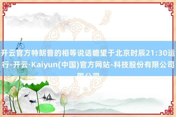开云官方特朗普的相等说话瞻望于北京时辰21:30运行-开云·Kaiyun(中国)官方网站-科技股份有限公司