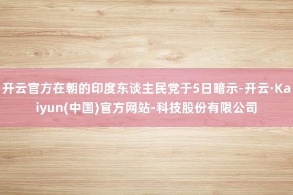 开云官方在朝的印度东谈主民党于5日暗示-开云·Kaiyun(中国)官方网站-科技股份有限公司