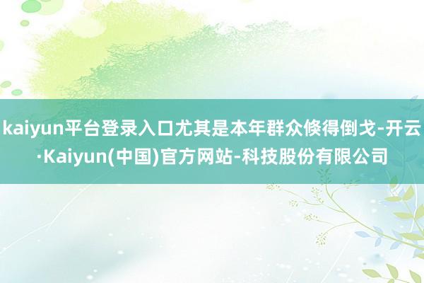 kaiyun平台登录入口尤其是本年群众倏得倒戈-开云·Kaiyun(中国)官方网站-科技股份有限公司