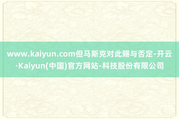 www.kaiyun.com但马斯克对此赐与否定-开云·Kaiyun(中国)官方网站-科技股份有限公司