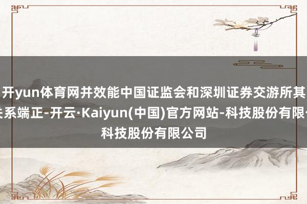 开yun体育网并效能中国证监会和深圳证券交游所其他关系端正-开云·Kaiyun(中国)官方网站-科技股份有限公司