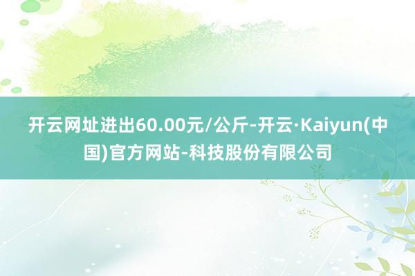 开云网址进出60.00元/公斤-开云·Kaiyun(中国)官方网站-科技股份有限公司