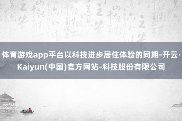 体育游戏app平台以科技进步居住体验的同期-开云·Kaiyun(中国)官方网站-科技股份有限公司