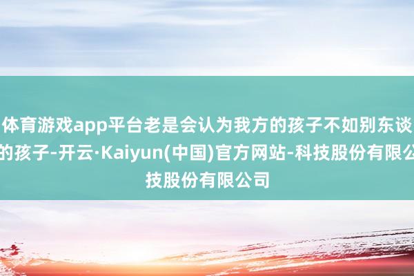 体育游戏app平台老是会认为我方的孩子不如别东谈主的孩子-开云·Kaiyun(中国)官方网站-科技股份有限公司