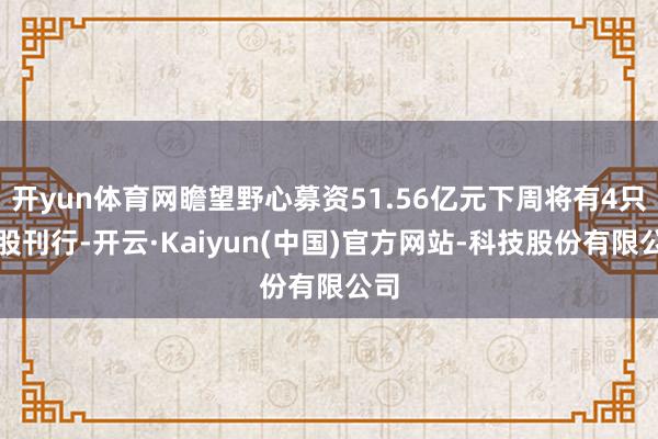 开yun体育网瞻望野心募资51.56亿元下周将有4只新股刊行-开云·Kaiyun(中国)官方网站-科技股份有限公司