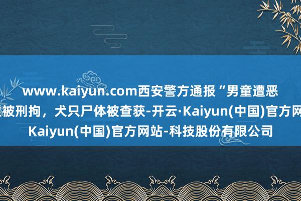www.kaiyun.com西安警方通报“男童遭恶犬咬伤”：两东说念主被刑拘，犬只尸体被查获-开云·Kaiyun(中国)官方网站-科技股份有限公司