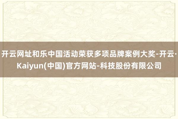 开云网址和乐中国活动荣获多项品牌案例大奖-开云·Kaiyun(中国)官方网站-科技股份有限公司