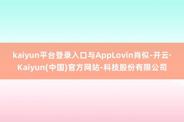 kaiyun平台登录入口 与AppLovin肖似-开云·Kaiyun(中国)官方网站-科技股份有限公司