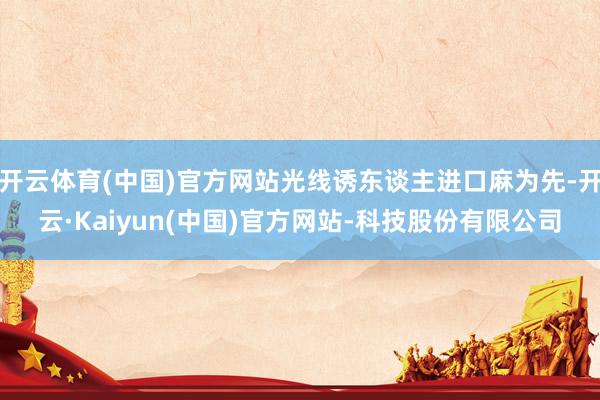 开云体育(中国)官方网站光线诱东谈主进口麻为先-开云·Kaiyun(中国)官方网站-科技股份有限公司