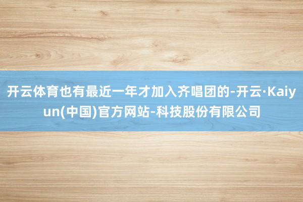 开云体育也有最近一年才加入齐唱团的-开云·Kaiyun(中国)官方网站-科技股份有限公司