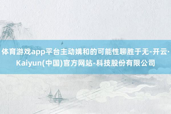 体育游戏app平台主动媾和的可能性聊胜于无-开云·Kaiyun(中国)官方网站-科技股份有限公司