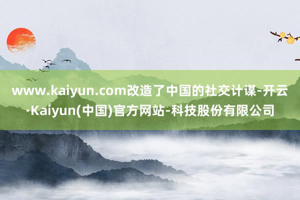 www.kaiyun.com改造了中国的社交计谋-开云·Kaiyun(中国)官方网站-科技股份有限公司