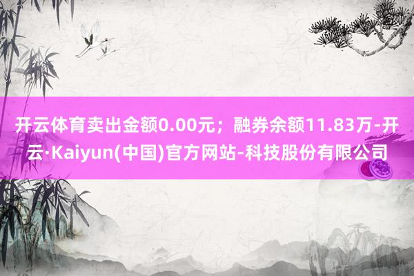 开云体育卖出金额0.00元;融券余额11.83万-开云·Kaiyun(中国)官方网站-科技股份有限公司