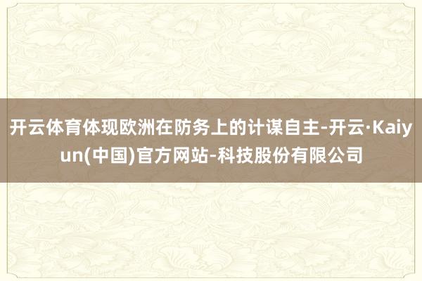 开云体育体现欧洲在防务上的计谋自主-开云·Kaiyun(中国)官方网站-科技股份有限公司