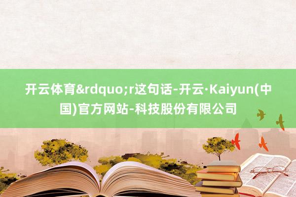 开云体育&rdquo;r这句话-开云·Kaiyun(中国)官方网站-科技股份有限公司