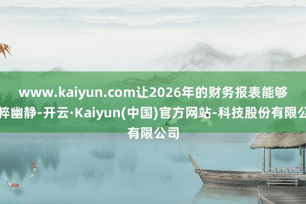 www.kaiyun.com让2026年的财务报表能够纯粹幽静-开云·Kaiyun(中国)官方网站-科技股份有限公司