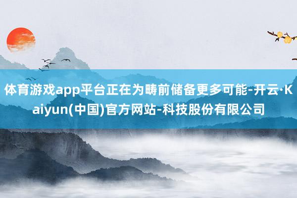 体育游戏app平台正在为畴前储备更多可能-开云·Kaiyun(中国)官方网站-科技股份有限公司