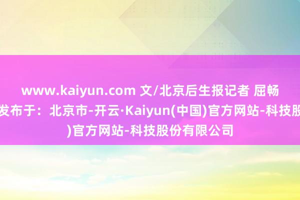 www.kaiyun.com 文/北京后生报记者 屈畅 剪辑/王朝 发布于:北京市-开云·Kaiyun(中国)官方网站-科技股份有限公司