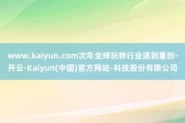 www.kaiyun.com次年全球玩物行业遇到重创-开云·Kaiyun(中国)官方网站-科技股份有限公司
