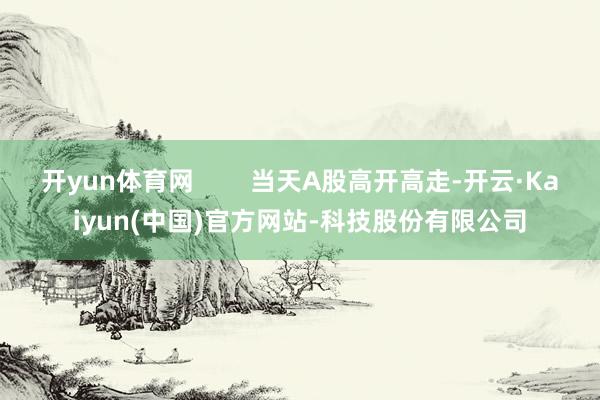 开yun体育网 当天A股高开高走-开云·Kaiyun(中国)官方网站-科技股份有限公司