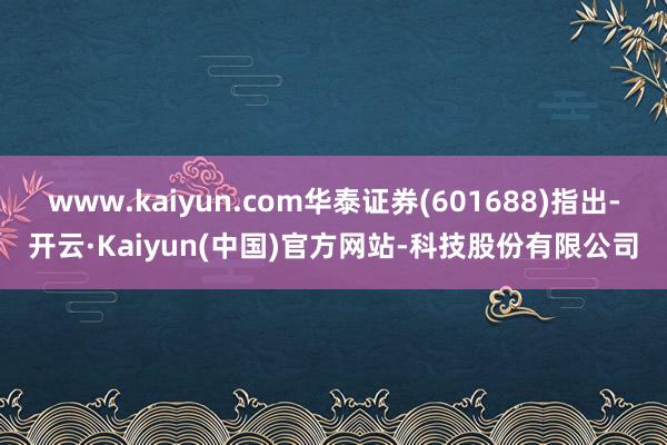 www.kaiyun.com华泰证券(601688)指出-开云·Kaiyun(中国)官方网站-科技股份有限公司