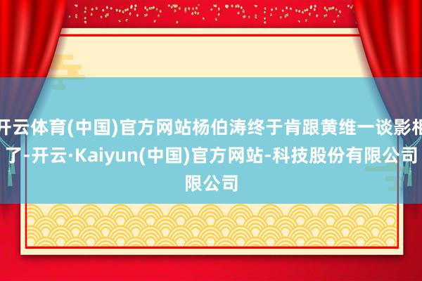 开云体育(中国)官方网站杨伯涛终于肯跟黄维一谈影相了-开云·Kaiyun(中国)官方网站-科技股份有限公司