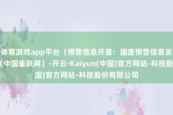 体育游戏app平台（预警信息开首：国度预警信息发布中心）r（中国雀跃网）-开云·Kaiyun(中国)官方网站-科技股份有限公司