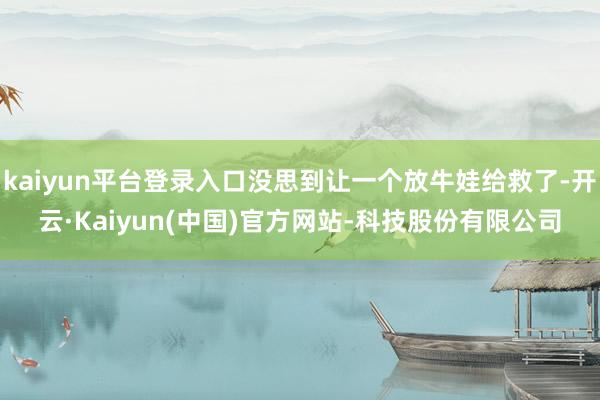 kaiyun平台登录入口没思到让一个放牛娃给救了-开云·Kaiyun(中国)官方网站-科技股份有限公司