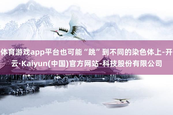 体育游戏app平台也可能“跳”到不同的染色体上-开云·Kaiyun(中国)官方网站-科技股份有限公司