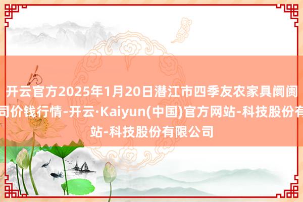 开云官方2025年1月20日潜江市四季友农家具阛阓有限公司价钱行情-开云·Kaiyun(中国)官方网站-科技股份有限公司