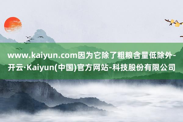 www.kaiyun.com因为它除了粗粮含量低除外-开云·Kaiyun(中国)官方网站-科技股份有限公司