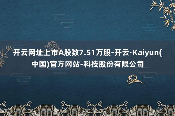 开云网址上市A股数7.51万股-开云·Kaiyun(中国)官方网站-科技股份有限公司