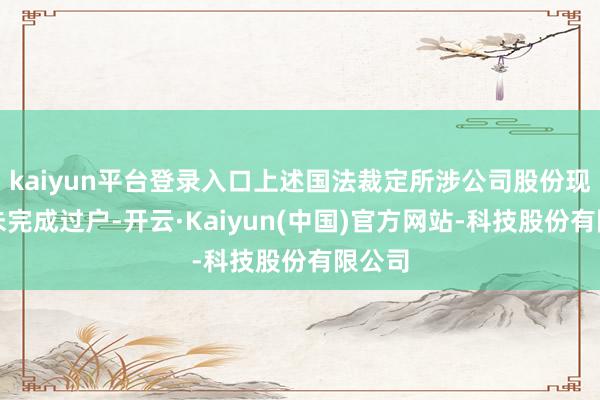 kaiyun平台登录入口上述国法裁定所涉公司股份现在尚未完成过户-开云·Kaiyun(中国)官方网站-科技股份有限公司