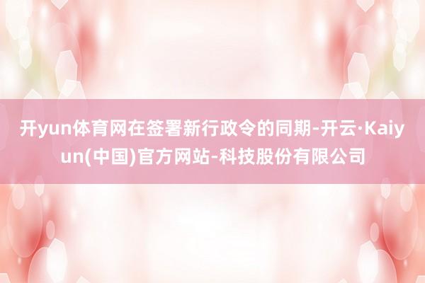 开yun体育网在签署新行政令的同期-开云·Kaiyun(中国)官方网站-科技股份有限公司